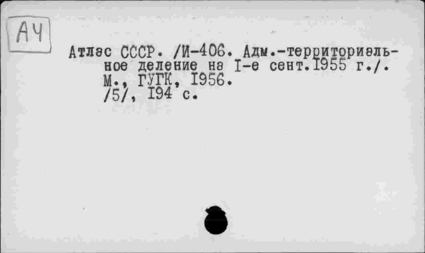 ﻿
Атлас СССР* /И—406. Адм«-территори8ль-ное деление на 1-е сент.1955 г./. М., ГУГК, 1956.
/5?, 194 с.